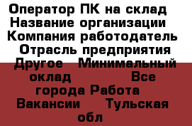 Оператор ПК на склад › Название организации ­ Компания-работодатель › Отрасль предприятия ­ Другое › Минимальный оклад ­ 28 000 - Все города Работа » Вакансии   . Тульская обл.